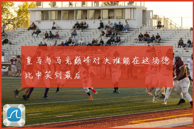 皇马与马竞巅峰对决谁能在这场德比中笑到最后