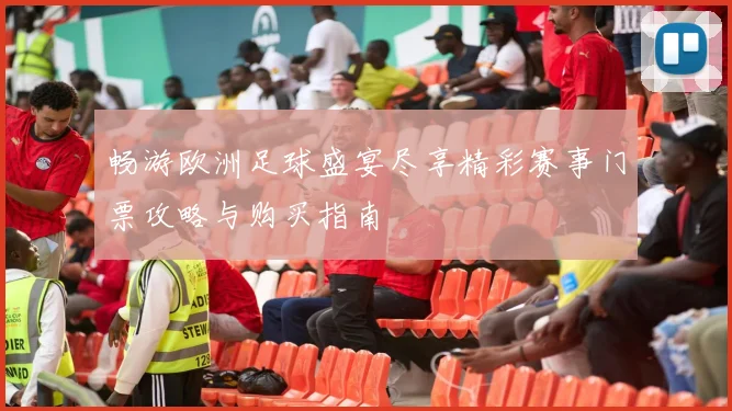 畅游欧洲足球盛宴尽享精彩赛事门票攻略与购买指南