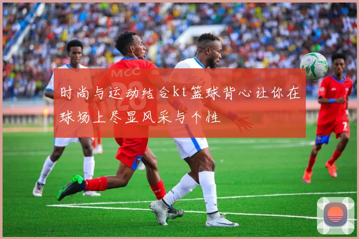 时尚与运动结合kt篮球背心让你在球场上尽显风采与个性