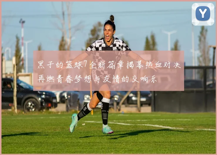 黑子的篮球7全新篇章揭幕热血对决再燃青春梦想与友情的交响乐