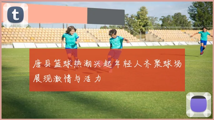 唐县篮球热潮兴起年轻人齐聚球场展现激情与活力