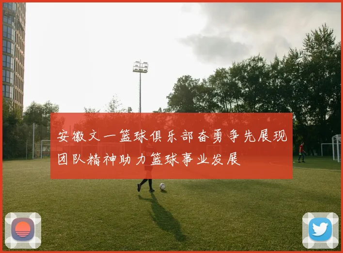 安徽文一篮球俱乐部奋勇争先展现团队精神助力篮球事业发展