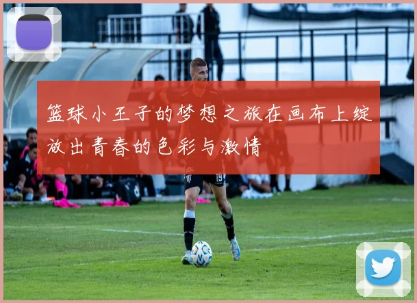 篮球小王子的梦想之旅在画布上绽放出青春的色彩与激情